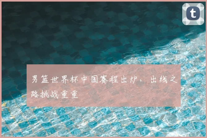 男篮世界杯中国赛程出炉,出线之路挑战重重