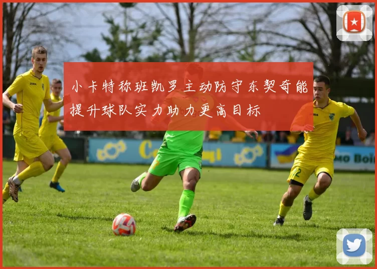 小卡特称班凯罗主动防守东契奇能提升球队实力助力更高目标
