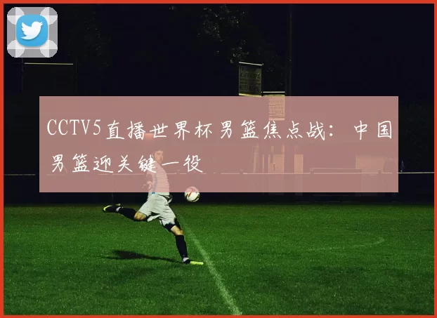 CCTV5直播世界杯男篮焦点战：中国男篮迎关键一役