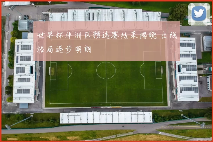 世界杯非洲区预选赛结果揭晓 出线格局逐步明朗