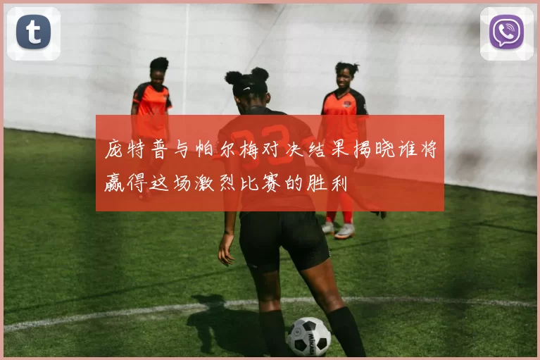 庞特普与帕尔梅对决结果揭晓谁将赢得这场激烈比赛的胜利
