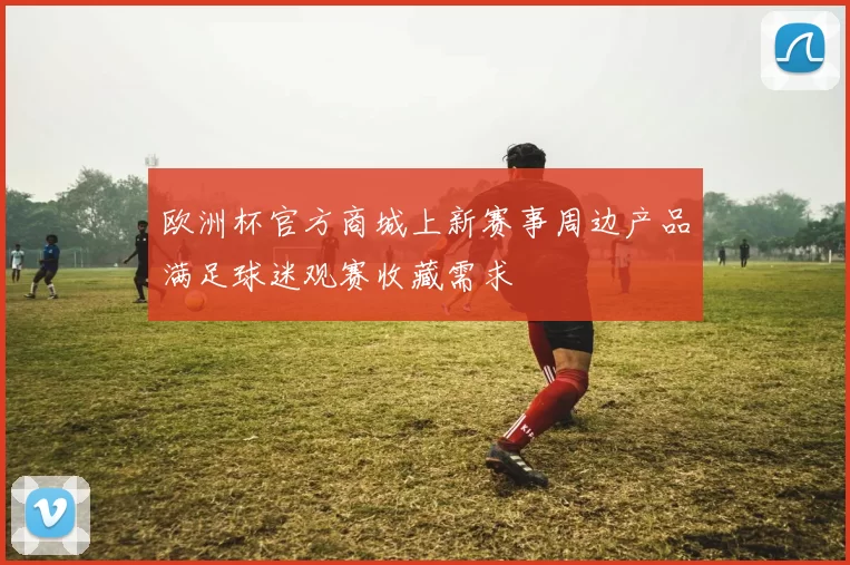 欧洲杯官方商城上新赛事周边产品满足球迷观赛收藏需求