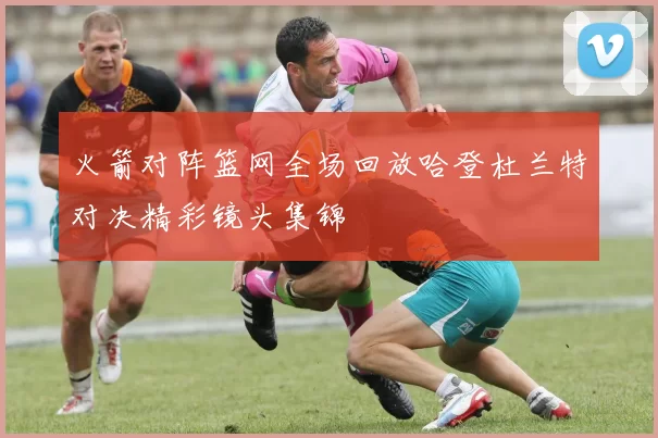 火箭对阵篮网全场回放哈登杜兰特对决精彩镜头集锦