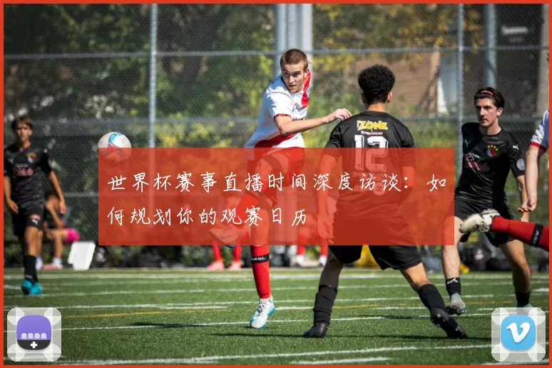 世界杯赛事直播时间深度访谈：如何规划你的观赛日历