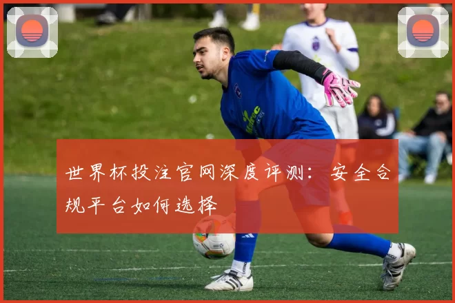 世界杯投注官网深度评测:安全合规平台如何选择