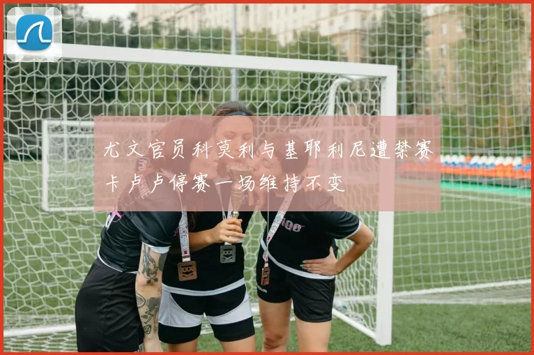 尤文官员科莫利与基耶利尼遭禁赛卡卢卢停赛一场维持不变