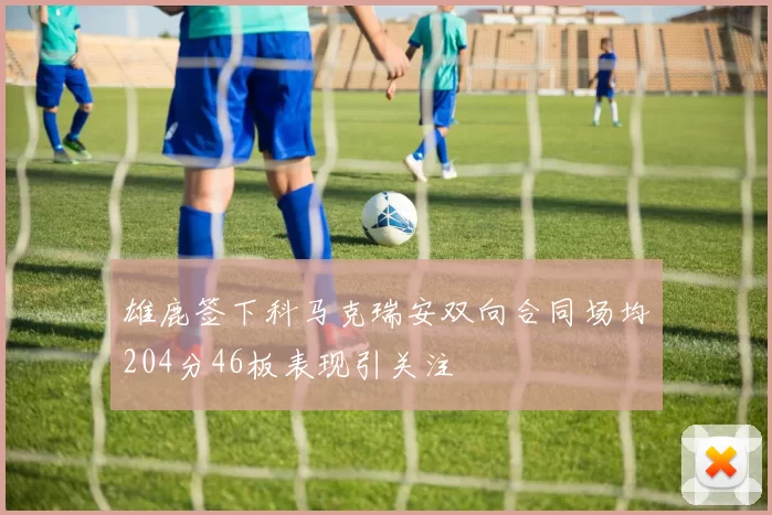 雄鹿签下科马克瑞安双向合同场均204分46板表现引关注