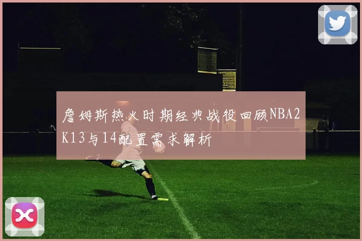 詹姆斯热火时期经典战役回顾NBA2K13与14配置需求解析