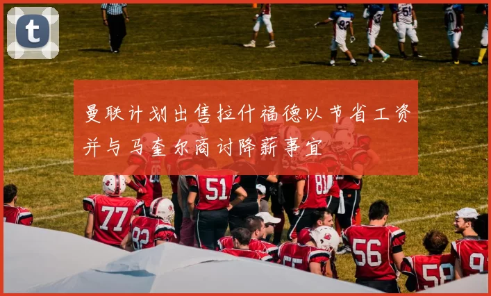 曼联计划出售拉什福德以节省工资并与马奎尔商讨降薪事宜