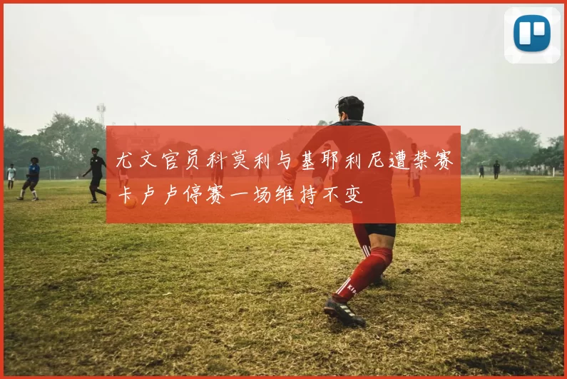 尤文官员科莫利与基耶利尼遭禁赛卡卢卢停赛一场维持不变