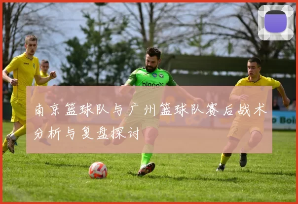 南京篮球队与广州篮球队赛后战术分析与复盘探讨