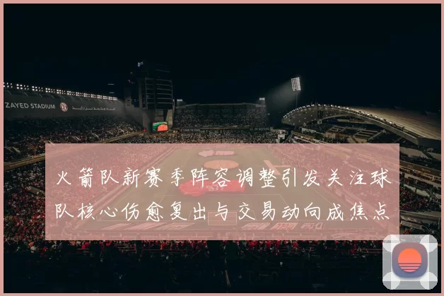 火箭队新赛季阵容调整引发关注球队核心伤愈复出与交易动向成焦点