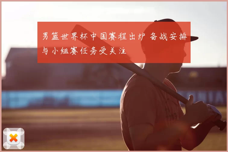 男篮世界杯中国赛程出炉 备战安排与小组赛任务受关注