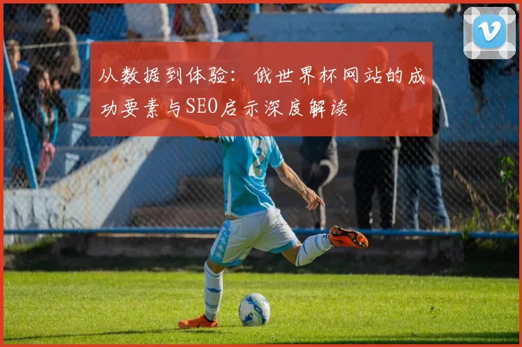 从数据到体验:俄世界杯网站的成功要素与SEO启示深度解读