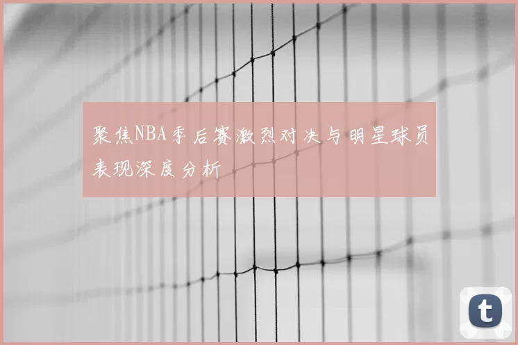 聚焦NBA季后赛激烈对决与明星球员表现深度分析