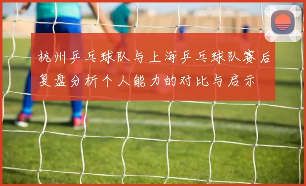 杭州乒乓球队与上海乒乓球队赛后复盘分析个人能力的对比与启示