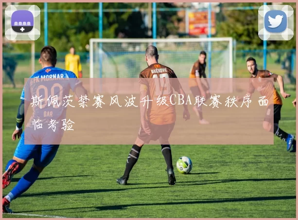 斯佩茨禁赛风波升级CBA联赛秩序面临考验
