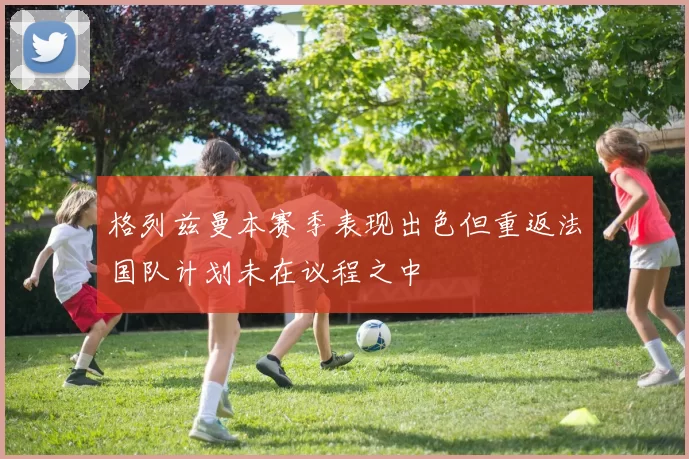 格列兹曼本赛季表现出色但重返法国队计划未在议程之中
