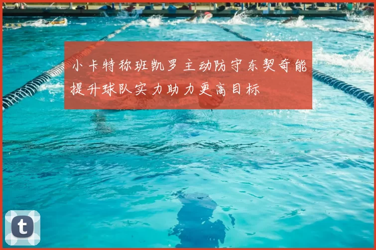 小卡特称班凯罗主动防守东契奇能提升球队实力助力更高目标