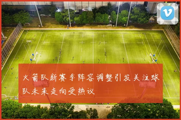火箭队新赛季阵容调整引发关注球队未来走向受热议