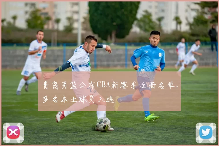 青岛男篮公布CBA新赛季注册名单，多名本土球员入选