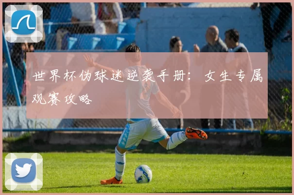 世界杯伪球迷逆袭手册:女生专属观赛攻略