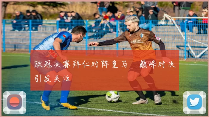 欧冠决赛拜仁对阵皇马 巅峰对决引发关注