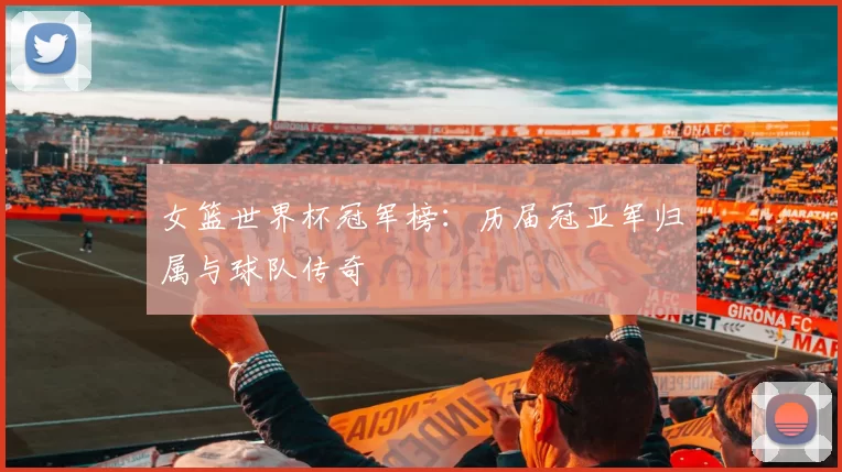女篮世界杯冠军榜:历届冠亚军归属与球队传奇