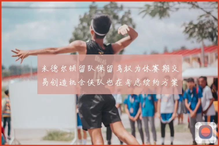 米德尔顿留队保留鸟权为休赛期交易创造机会侠队也在考虑续约方案