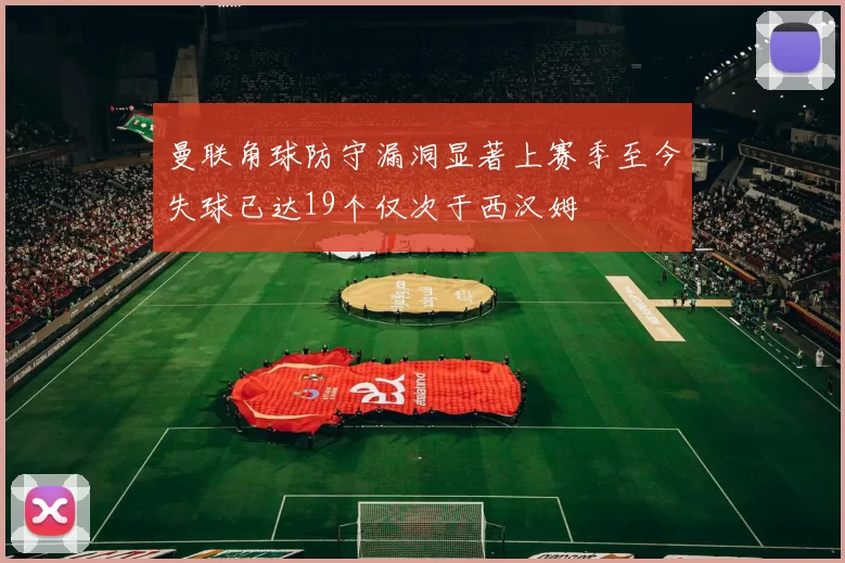 曼联角球防守漏洞显著上赛季至今失球已达19个仅次于西汉姆