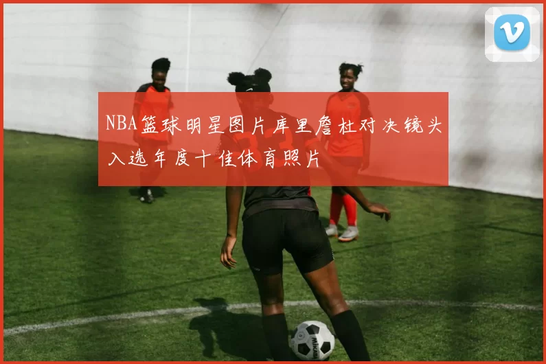 NBA篮球明星图片库里詹杜对决镜头入选年度十佳体育照片