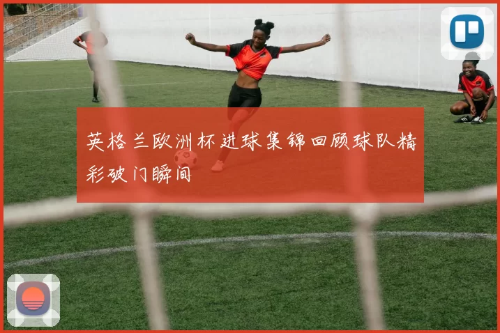 英格兰欧洲杯进球集锦回顾球队精彩破门瞬间
