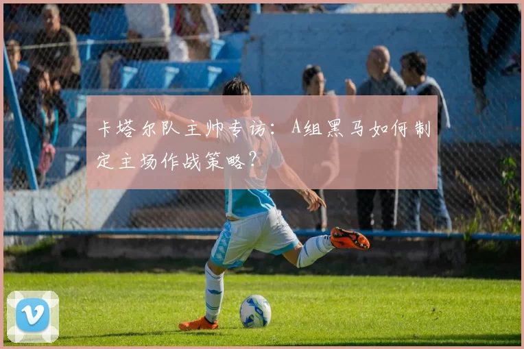 卡塔尔队主帅专访：A组黑马如何制定主场作战策略？