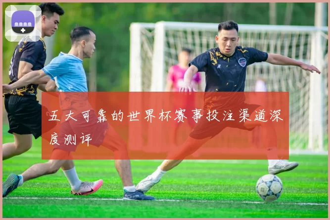 五大可靠的世界杯赛事投注渠道深度测评