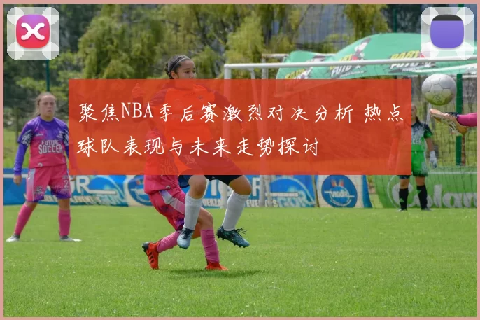 聚焦NBA季后赛激烈对决分析 热点球队表现与未来走势探讨