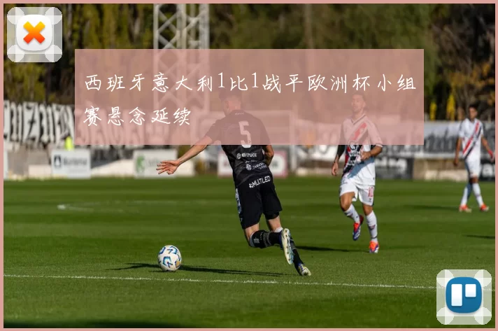 西班牙意大利1比1战平欧洲杯小组赛悬念延续