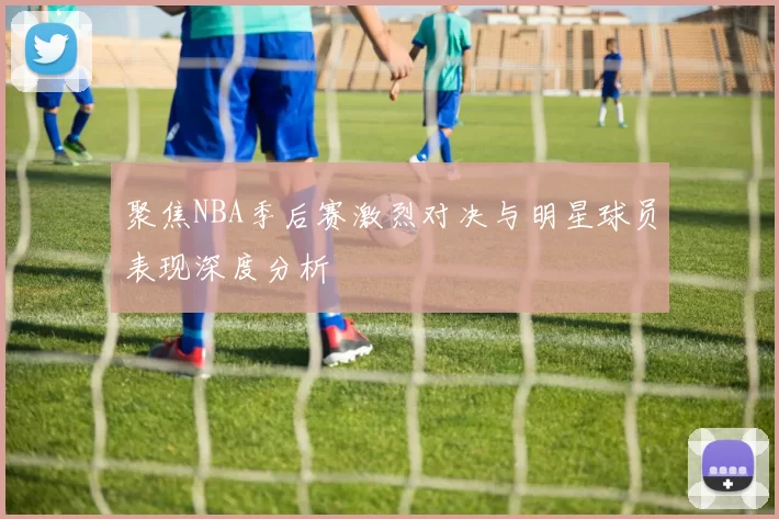 聚焦NBA季后赛激烈对决与明星球员表现深度分析