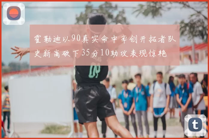 霍勒迪以90真实命中率创开拓者队史新高砍下35分10助攻表现惊艳