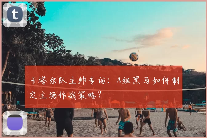 卡塔尔队主帅专访:A组黑马如何制定主场作战策略?