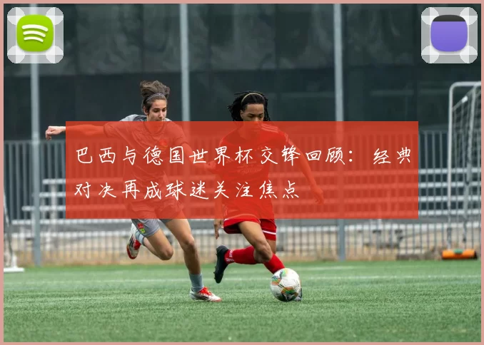 巴西与德国世界杯交锋回顾：经典对决再成球迷关注焦点