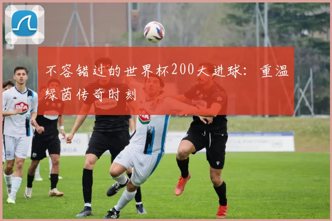 不容错过的世界杯200大进球：重温绿茵传奇时刻