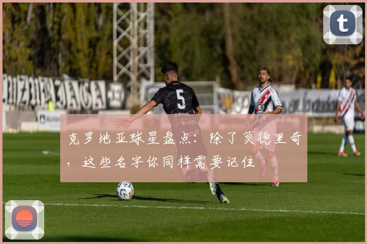 克罗地亚球星盘点：除了莫德里奇，这些名字你同样需要记住