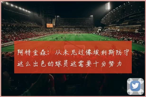 阿特金森：从未见过像埃利斯防守这么出色的球员这需要十分努力