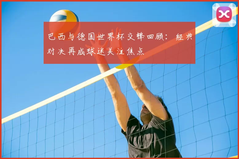 巴西与德国世界杯交锋回顾:经典对决再成球迷关注焦点