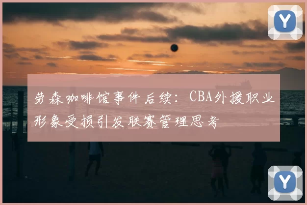 劳森咖啡馆事件后续：CBA外援职业形象受损引发联赛管理思考