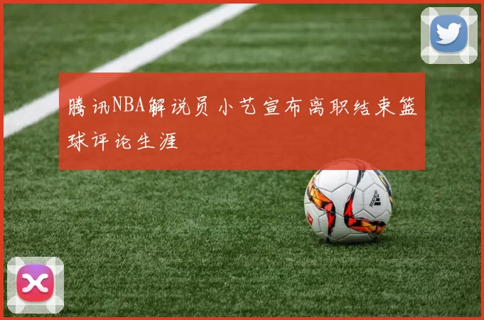 腾讯NBA解说员小艺宣布离职结束篮球评论生涯