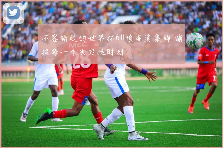 不容错过的世界杯60帧高清集锦 捕捉每一个决定性时刻