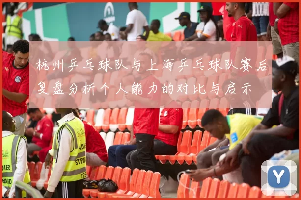 杭州乒乓球队与上海乒乓球队赛后复盘分析个人能力的对比与启示