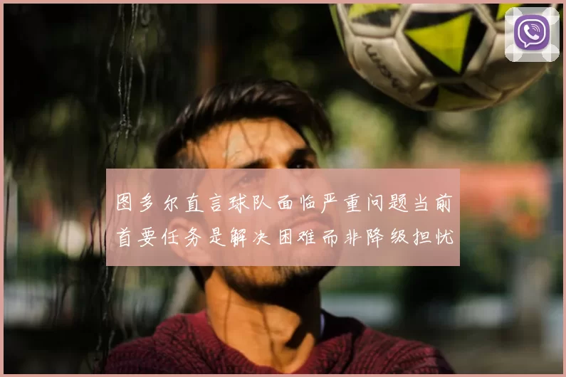 图多尔直言球队面临严重问题当前首要任务是解决困难而非降级担忧