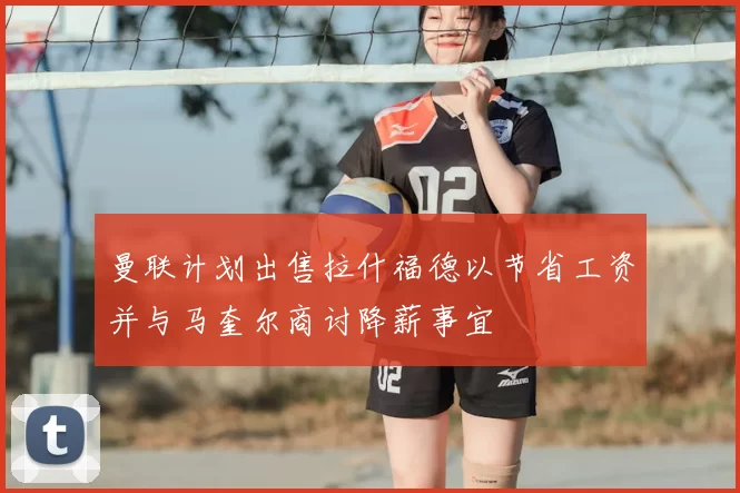 曼联计划出售拉什福德以节省工资并与马奎尔商讨降薪事宜